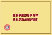 鹿参黄精(鹿参黄精：拯救男性健康利器)