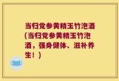 当归党参黄精玉竹泡酒(当归党参黄精玉竹泡酒，强身健体、滋补养生！)