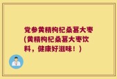 党参黄精枸杞桑葚大枣(黄精枸杞桑葚大枣饮料，健康好滋味！)