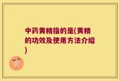 中药黄精指的是(黄精的功效及使用方法介绍)