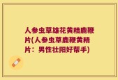 人参虫草雄花黄精鹿鞭片(人参虫草鹿鞭黄精片：男性壮阳好帮手)