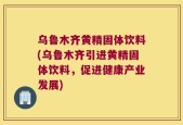 乌鲁木齐黄精固体饮料(乌鲁木齐引进黄精固体饮料，促进健康产业发展)