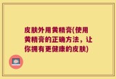 皮肤外用黄精膏(使用黄精膏的正确方法，让你拥有更健康的皮肤)