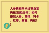 人参黄精玛卡红枣桑葚枸杞(经验分享：如何搭配人参、黄精、玛卡、红枣、桑葚、枸杞？)