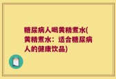 糖尿病人喝黄精煮水(黄精煮水：适合糖尿病人的健康饮品)