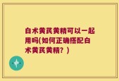 白术黄芪黄精可以一起用吗(如何正确搭配白术黄芪黄精？)