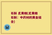 石斛 炙黄精(炙黄精石斛：中药材的黄金组合)