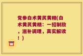 党参白术黄芪黄精(白术黄芪黄精：一招制敌，滋补调理，真实解读！)