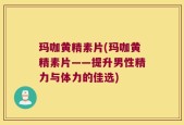 玛咖黄精素片(玛咖黄精素片——提升男性精力与体力的佳选)