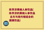 陈李济黄精人参饮品(陈李济的黄精人参饮品 古方与现代相结合的健康饮品)