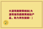 大潇哥鹿鞭黄精肽(大潇哥推荐鹿鞭黄精肽产品，助力男性健康！)