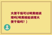 大便干燥可以喝黄精调理吗(喝黄精能调理大便干燥吗？)