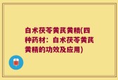 白术茯苓黄芪黄精(四种药材：白术茯苓黄芪黄精的功效及应用)
