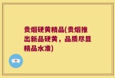 贵烟硬黄精品(贵烟推出新品硬黄，品质尽显精品水准)