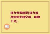 格力犬黄精灵(格力推出狗狗主题空调，萌趣十足)