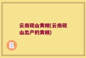 云南砚山黄精(云南砚山出产的黄精)