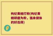 枸杞黄精打粉(枸杞黄精研磨为粉，强身健体的好选择)