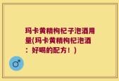 玛卡黄精枸杞子泡酒用量(玛卡黄精枸杞泡酒：好喝的配方！)