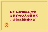 枸杞人参黄精茶(营养无比的枸杞人参黄精茶，让你焕发健康活力)