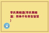 李氏黄精酒(李氏黄精酒：传承千年养生智慧)