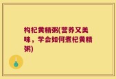 构杞黄精粥(营养又美味，学会如何煮杞黄精粥)