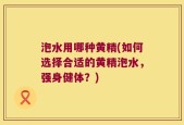 泡水用哪种黄精(如何选择合适的黄精泡水，强身健体？)