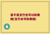 是不是玉竹也可以称黄精(玉竹亦可称黄精)