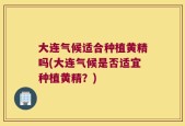 大连气候适合种植黄精吗(大连气候是否适宜种植黄精？)
