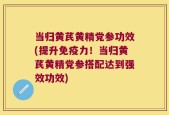 当归黄芪黄精党参功效(提升免疫力！当归黄芪黄精党参搭配达到强效功效)