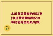 木瓜黄芪黄精枸杞红枣(木瓜黄芪黄精枸杞红枣的营养益处及功效)