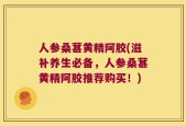人参桑葚黄精阿胶(滋补养生必备，人参桑葚黄精阿胶推荐购买！)