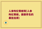 人参枸杞黄精等(人参枸杞黄精，健康养生的最佳选择)