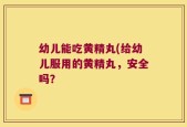 幼儿能吃黄精丸(给幼儿服用的黄精丸，安全吗？