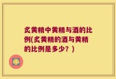 炙黄精中黄精与酒的比例(炙黄精的酒与黄精的比例是多少？)