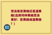 煲汤用蒸黄精还是酒黄精(选择何种黄精煲汤更好：蒸黄精或酒黄精？)