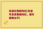 肾虚吃黄精枸杞(肾虚可食用黄精枸杞，提升健康水平)