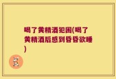喝了黄精酒犯困(喝了黄精酒后感到昏昏欲睡)