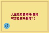 儿童能用黄精吗(黄精可否给孩子服用？)