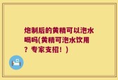 炮制后的黄精可以泡水喝吗(黄精可泡水饮用？专家支招！)