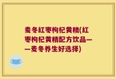 麦冬红枣枸杞黄精(红枣枸杞黄精配方饮品——麦冬养生好选择)