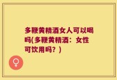 多鞭黄精酒女人可以喝吗(多鞭黄精酒：女性可饮用吗？)