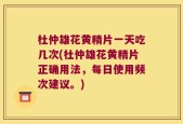 杜仲雄花黄精片一天吃几次(杜仲雄花黄精片正确用法，每日使用频次建议。)