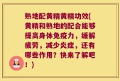 熟地配黄精黄精功效(黄精和熟地的配合能够提高身体免疫力，缓解疲劳，减少炎症，还有哪些作用？快来了解吧！)