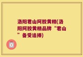 洛阳君山阿胶黄精(洛阳阿胶黄精品牌“君山”备受追捧)