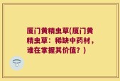 厦门黄精虫草(厦门黄精虫草：稀缺中药材，谁在掌握其价值？)