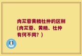 肉苁蓉黄精杜仲的区别(肉苁蓉、黄精、杜仲有何不同？)