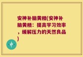 安神补脑黄精(安神补脑黄精：提高学习效率，缓解压力的天然良品)