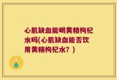 心肌缺血能喝黄精枸杞水吗(心肌缺血能否饮用黄精枸杞水？)