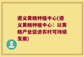 遵义黄精种植中心(遵义黄精种植中心：以黄精产业促进农村可持续发展)