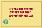 三个月孕妇能吃黄精吗(孕妇可否食用黄精？三个月的准妈妈需注意)